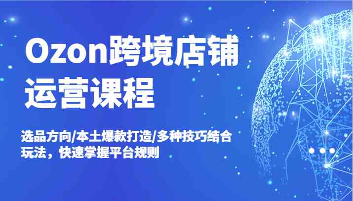 Ozon跨境店铺运营课程，选品方向/本土爆款打造/多种技巧结合玩法，快速掌握平台规则-川川创富网