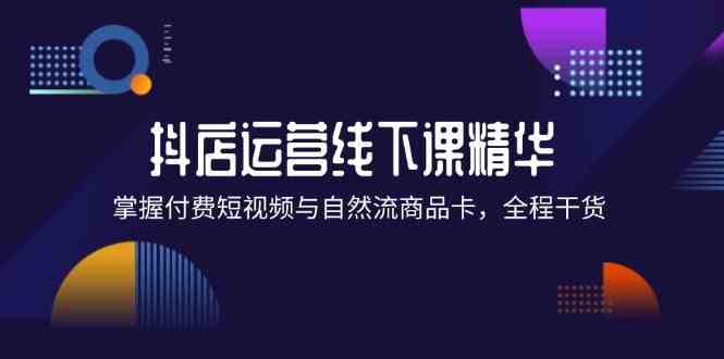 抖店进阶线下课精华：掌握付费短视频与自然流商品卡，全程干货！-川川创富网