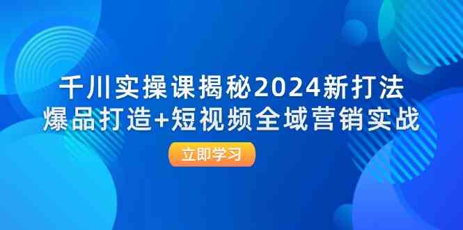 千川实操课揭秘2024新打法：爆品打造+短视频全域营销实战-川川创富网