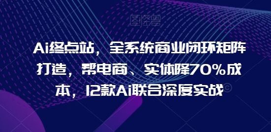 Ai终点站，全系统商业闭环矩阵打造，帮电商、实体降70%成本，12款Ai联合深度实战【0906更新】-川川创富网