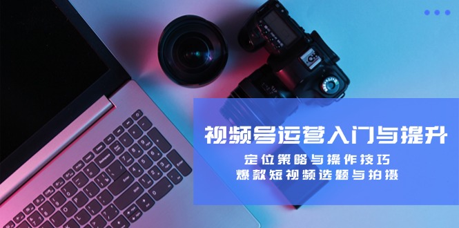 视频号运营入门与提升：定位策略与操作技巧，爆款短视频选题与拍摄-川川创富网