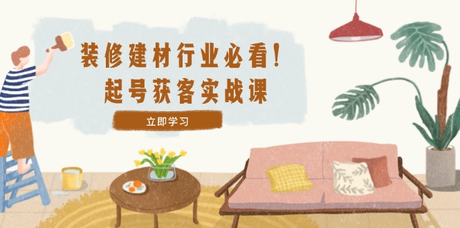 装修-建材行业必看！起号获客实战课：精准定位+爆款视频+高效运营-川川创富网