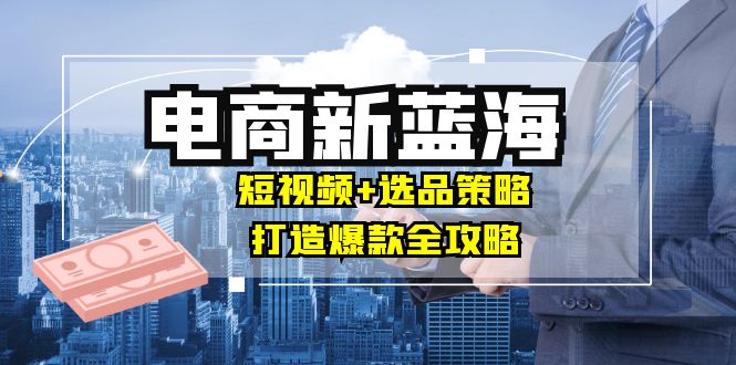 商家必看电商新蓝海：短视频+选品策略，打造爆款全攻略，月入10w+-川川创富网