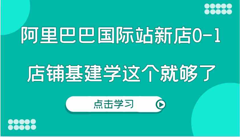 阿里巴巴国际站新店0-1，个人实践实操录制从0-1基建，店铺基建学这个就够了-川川创富网