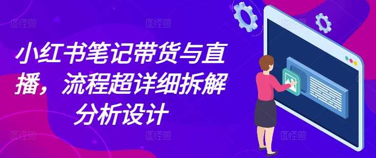 小红书笔记带货与直播，流程超详细拆解分析设计-川川创富网