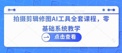 拍摄剪辑修图AI工具全套课程，零基础系统教学-川川创富网