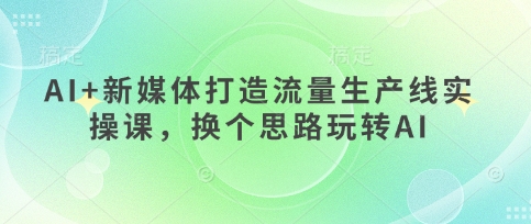 AI+新媒体打造流量生产线实操课，换个思路玩转AI-川川创富网