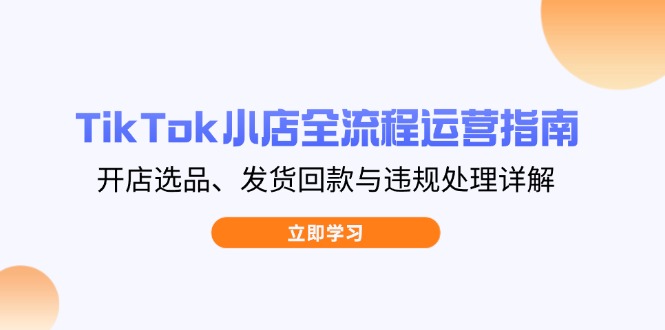 TikTok小店全流程运营指南，开店选品、发货回款与违规处理详解-川川创富网