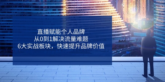 直播赋能个人品牌，从0到1解决流量难题，6大实战板块，快速提升品牌价值-川川创富网