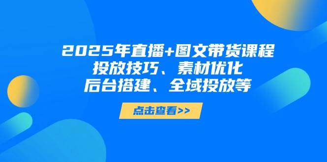 2025年短视频图文带货+直播带货：投放技巧、素材优化、后台搭建、全域投放等-川川创富网