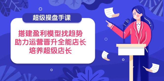 超级操盘手课，搭建盈利模型找趋势，助力运营晋升全能店长，培养超级店长-川川创富网