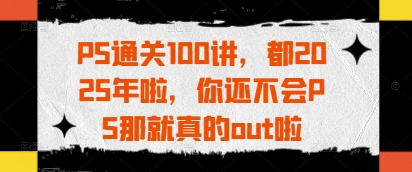 PS通关100讲，都2025年啦，你还不会PS那就真的out啦-川川创富网
