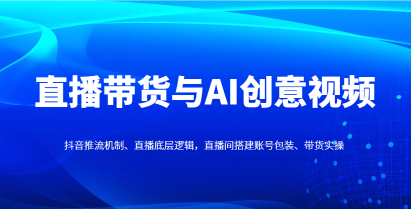 直播带货与AI创意视频，抖音推流机制、直播底层逻辑，直播间搭建账号包装、带货实操-川川创富网