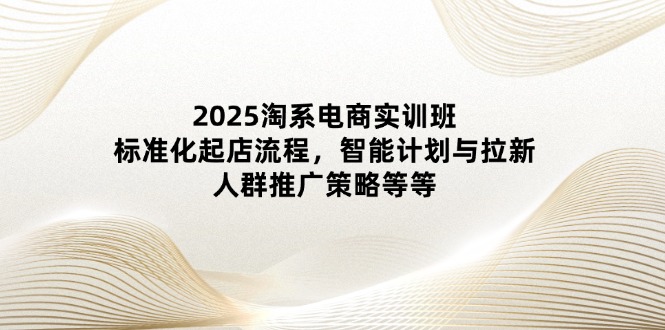 2025淘系电商实训班：标准化起店流程，智能计划与拉新，人群推广策略等等-川川创富网