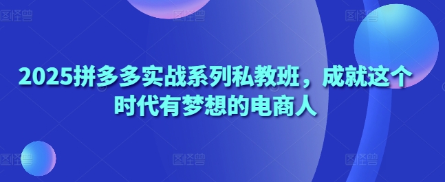 2025拼多多实战系列私教班，成就这个时代有梦想的电商人-川川创富网