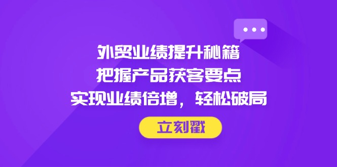 外贸业绩提升秘籍，把握产品获客要点，实现业绩倍增，轻松破局-川川创富网