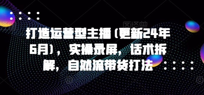 打造运营型主播(更新25年4月)，实操录屏，话术拆解，自然流带货打法-川川创富网