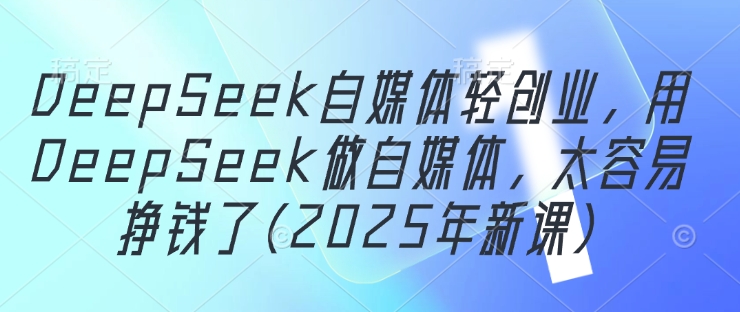 DeepSeek自媒体轻创业，用DeepSeek做自媒体，太容易挣钱了(2025年新课)-川川创富网