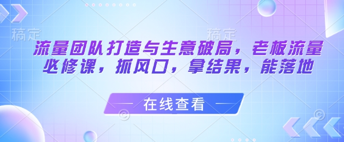 流量团队打造与生意破局，老板流量必修课，抓风口，拿结果，能落地-川川创富网
