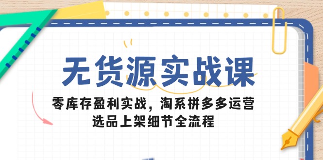无货源实战课：零库存盈利实战，淘系拼多多运营，选品上架细节全流程-川川创富网