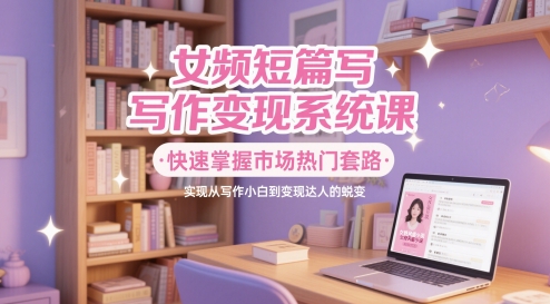 女频短篇写作变现系统课，快速掌握市场热门套路，实现从写作小白到变现达人的蜕变-川川创富网