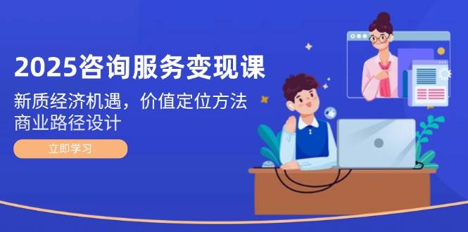 2025咨询服务变现课：新质经济机遇，价值定位方法，商业路径设计-川川创富网