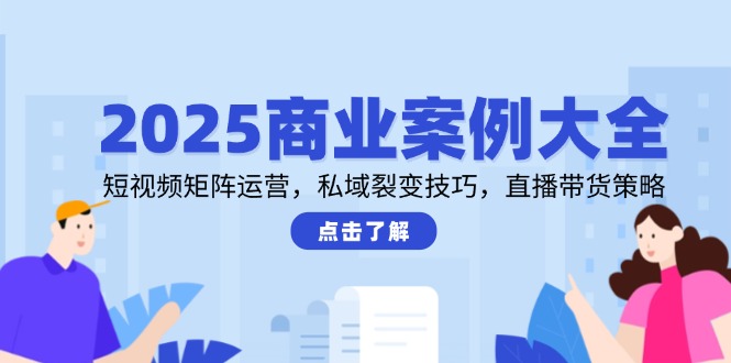 2025商业案例大全，短视频矩阵运营，私域裂变技巧，直播带货策略-川川创富网