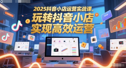 2025抖音小店运营实战课，玩转抖音小店，实现高效运营-川川创富网