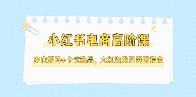 小红书电商高阶课，多店矩阵+卡位选品，大红海类目突围指南(更新5月)-川川创富网
