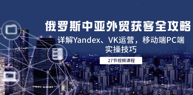 俄罗斯中亚外贸获客全攻略，详解Yandex、VK运营，移动端PC端实操技巧-川川创富网