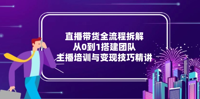 直播带货全流程拆解：从0到1搭建团队，主播培训与变现技巧精讲-川川创富网