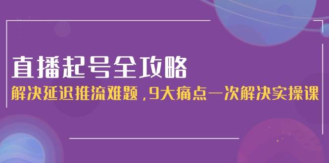 直播起号全攻略：解决延迟推流难题，9大痛点一次解决实操课-川川创富网