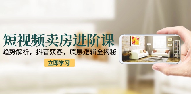 短视频卖房进阶课：趋势解析，抖音获客，底层逻辑全揭秘-川川创富网