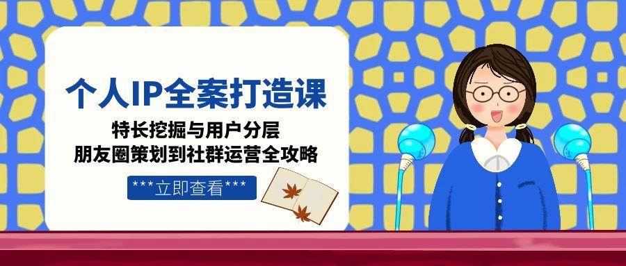 个人IP全案打造课，特长挖掘与用户分层，朋友圈策划到社群运营全攻略-川川创富网