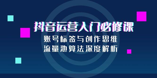 抖音运营入门必修课，账号标签与创作思维，流量池算法深度解析-川川创富网