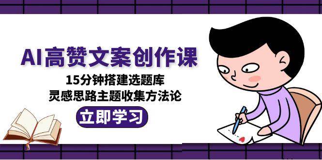 AI高赞文案创作课，15分钟搭建选题库，灵感思路主题收集方法论-川川创富网