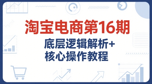 淘宝电商第16期，底层逻辑解析+核心操作教程，运营、推广提升能力的必学课程+配套资料-川川创富网