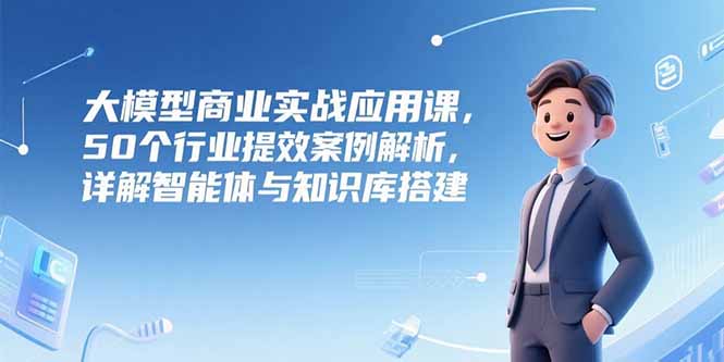 大模型商业实战应用课，50个行业提效案例解析，详解智能体与知识库搭建-川川创富网