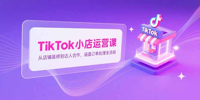 TikTok小店运营课，从店铺装修到达人合作，涵盖订单处理全流程-川川创富网