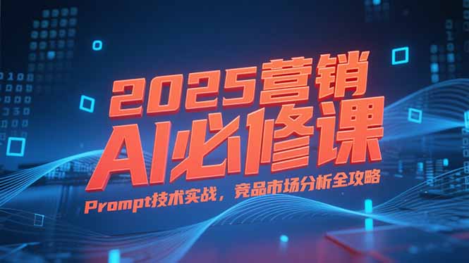 2025营销AI必修课，业务拆解逻辑，Prompt技术实战，竞品市场分析全攻略-川川创富网