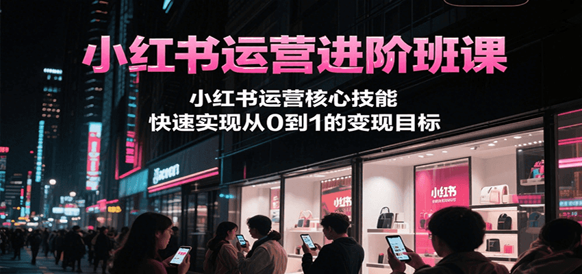 小红书运营进阶班课，小红书运营核心技能，快速实现从0到1的变现目标-川川创富网