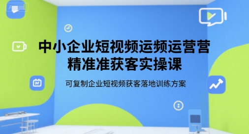 中小企业短视频运营精准获客实操课，可复制企业短视频获客落地训练方案-川川创富网