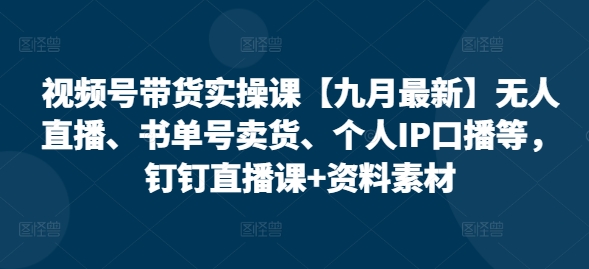 视频号带货实操课【25年7月最新】无人直播、书单号卖货、个人IP口播等，钉钉直播课+资料素材-川川创富网