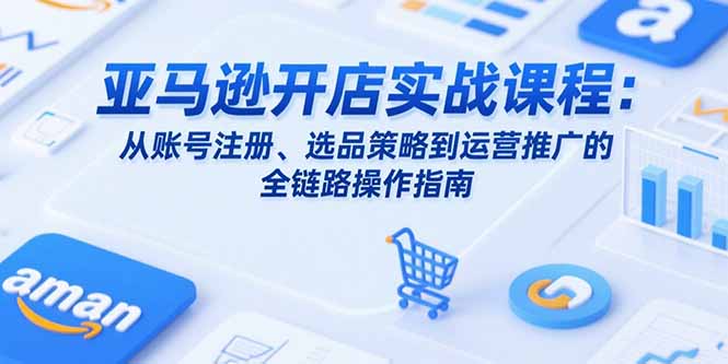 亚马逊开店实战课程：从账号注册、选品策略到运营推广的全链路操作指南-川川创富网