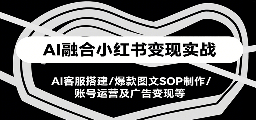 AI融合小红书变现实战课，AI客服搭建/爆款图文SOP制作/账号运营及广告变现等-川川创富网