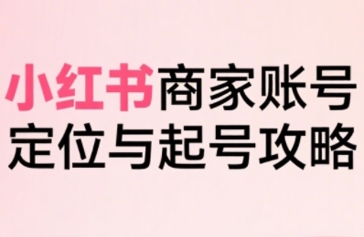 小红书电商全链路实战从定位到爆单，系统拆解小红书商家起号全流程-川川创富网