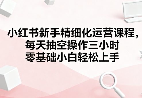 小红书新手精细化运营课程，每天抽空操作三小时，零基础小白轻松上手-川川创富网