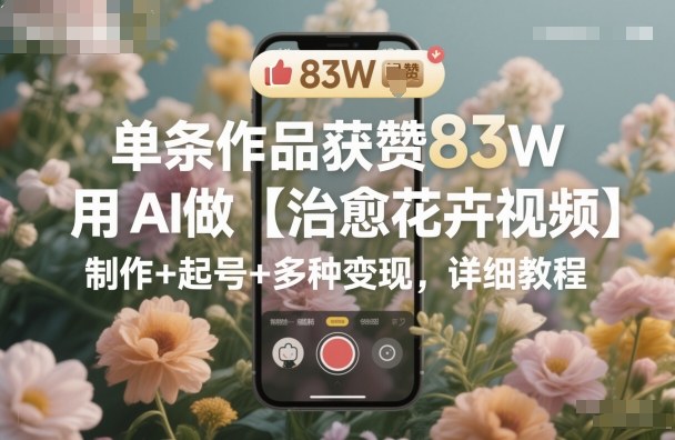 单条作品获赞83W，用AI做【治愈花卉视频】，制作+起号+多种变现，详细教程-川川创富网