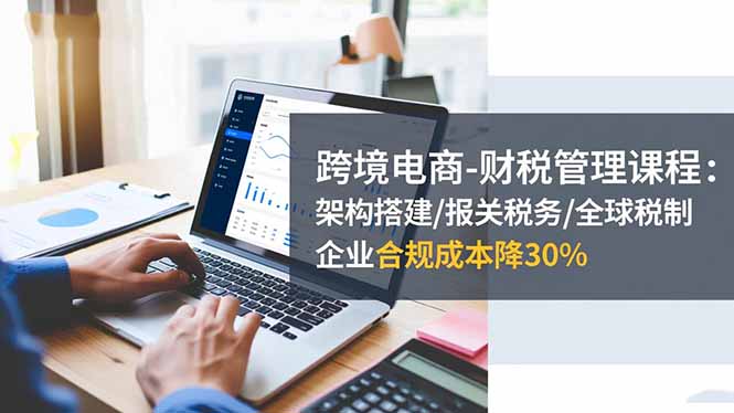 跨境电商-财税管理课程：架构搭建/报关税务/全球税制，企业合规成本降30%-川川创富网