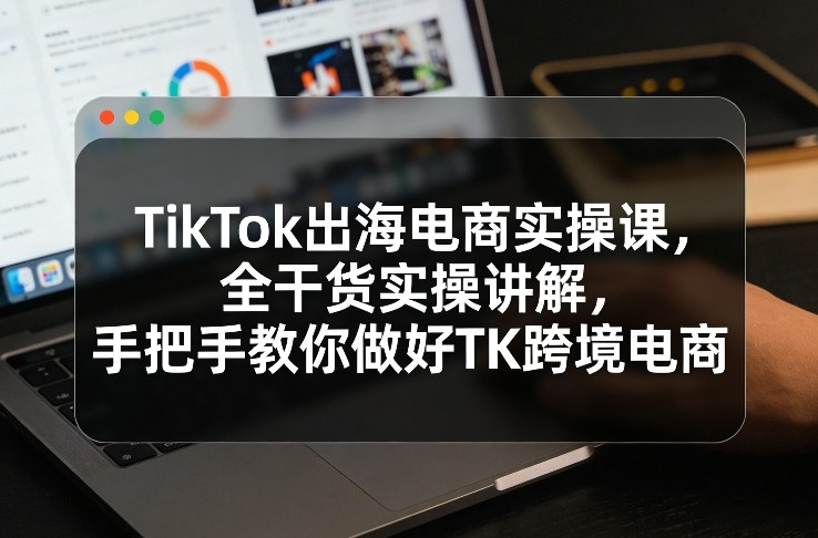 TikTok出海电商实操课,全干货实操讲解,手把手教你做好TK跨境电商